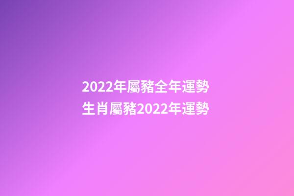 2022年屬豬全年運勢 生肖屬豬2022年運勢